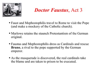 Doctor Faustus , Act 3 Faust and Mephostophilis travel to Rome to visit the Pope (and make a mockery of the Catholic church).  Marlowe retains the staunch Protestantism of the German original. Faustus and Mephostophilis dress as Cardinals and rescue  Bruno , a rival to the pope supported by the German emperor.  As the masquerade is discovered, the real cardinals take the blame and are taken to prison to be executed. 