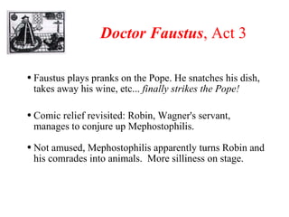 Doctor Faustus , Act 3 Faustus plays pranks on the Pope. He snatches his dish, takes away his wine, etc...  finally strikes the Pope! Comic relief revisited: Robin, Wagner's servant, manages to conjure up Mephostophilis.  Not amused, Mephostophilis apparently turns Robin and his comrades into animals.  More silliness on stage. 