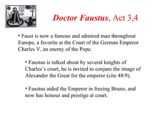 Doctor Faustus , Act 3,4 Faust is now a famous and admired man throughout Europe, a favorite at the Court of the German Emperor Charles V, an enemy of the Pope. Faustus is talked about by several knights of Charles’s court, he is invited to conjure the image of Alexander the Great for the emperor (cite 48/9). Faustus aided the Emperor in freeing Bruno, and now has honour and prestige at court. 