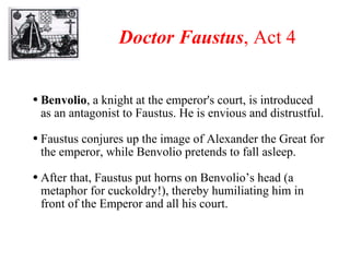Doctor Faustus , Act 4 Benvolio , a knight at the emperor's court, is introduced as an antagonist to Faustus. He is envious and distrustful. Faustus conjures up the image of Alexander the Great for the emperor, while Benvolio pretends to fall asleep.  After that, Faustus put horns on Benvolio’s head (a metaphor for cuckoldry!), thereby humiliating him in front of the Emperor and all his court. 