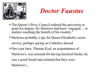 Doctor Faustus The Queen’s Privy Council ordered the university to grant his degree, for Marlowe had been “engaged ... in matters touching the benefit of his country.” Marlowe probably a spy for Queen Elizabeth's secret service, perhaps spying on Catholics abroad One year later, Thomas Kyd, an acquaintance of Marlowe's, was arrested for having heretical books; he was a good friend and claimed that they were Marlowe's... 