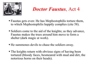 Doctor Faustus , Act 4 Faustus gets even: He has Mephostophilis torture them, to which Mephostophilis happily complies (cite 58). Soldiers come to the aid of the knights; as they advance, Faustus makes the trees around him move to form a shelter (dark magic at work). He summones devils to chase the soldiers away. The knights return with obvious signs of having been tortured (bloody faces, besmeared with mud and dirt, the notorious horns on their heads). 