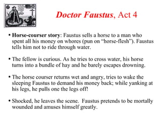 Doctor Faustus , Act 4 Horse-courser story : Faustus sells a horse to a man who spent all his money on whores (pun on “horse-flesh”). Faustus tells him not to ride through water. The fellow is curious. As he tries to cross water, his horse turns into a bundle of hay and he barely escapes drowning. The horse courser returns wet and angry, tries to wake the sleeping Faustus to demand his money back; while yanking at his legs, he pulls one the legs off! Shocked, he leaves the scene.  Faustus pretends to be mortally wounded and amuses himself greatly. 