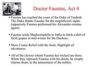 Doctor Faustus, Act 4 Faustus has reached the court of the Duke of Vanholt. The Duke thanks Faustus for the magnificient sights (apparently Faustus performed his Alexander-routine again). Faustus sends Mephostophilis to India to fetch a dish of fresh grapes in mid-winter for the Duchess. More Comic Relief with the fools. Highlight of adventures. All of the clowns whom Faustus has tricked are there. When they reproach Faustus with his deeds, he simply charms them, to the amusement of the nobles. 