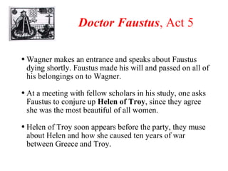 Doctor Faustus , Act 5 Wagner makes an entrance and speaks about Faustus dying shortly. Faustus made his will and passed on all of his belongings on to Wagner. At a meeting with fellow scholars in his study, one asks Faustus to conjure up  Helen of Troy , since they agree she was the most beautiful of all women. Helen of Troy soon appears before the party, they muse about Helen and how she caused ten years of war between Greece and Troy. 