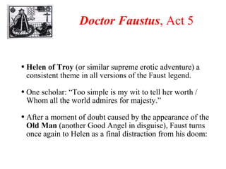 Doctor Faustus , Act 5 Helen of Troy  (or similar supreme erotic adventure) a consistent theme in all versions of the Faust legend. One scholar: “Too simple is my wit to tell her worth / Whom all the world admires for majesty.” After a moment of doubt caused by the appearance of the  Old Man  (another Good Angel in disguise), Faust turns once again to Helen as a final distraction from his doom: 