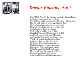 Doctor Faustus , Act 5 FAUSTUS. Was this the face that launch'd a thousand ships, And burnt the topless towers of Ilium –  Sweet Helen, make me immortal with a kiss.–  [Kisses her.] Her lips suck forth my soul:  see, where it flies!–  Come, Helen, come, give me my soul again. Here will I dwell, for heaven is in these lips, And all is dross that is not Helena. I will be Paris, and for love of thee, Instead of Troy, shall Wertenberg be sack'd; And I will combat with weak Menelaus, And wear thy colours on my plumed crest; Yea, I will wound Achilles in the heel, And then return to Helen for a kiss. O, thou art fairer than the evening air Clad in the beauty of a thousand stars; Brighter art thou than flaming Jupiter When he appear'd to hapless Semele; More lovely than the monarch of the sky In wanton Arethusa's azur'd arms; And none but thou shalt be my paramour! 