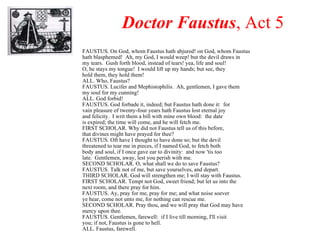 Doctor Faustus , Act 5 FAUSTUS. On God, whom Faustus hath abjured! on God, whom Faustus hath blasphemed!  Ah, my God, I would weep! but the devil draws in my tears.  Gush forth blood, instead of tears! yea, life and soul! O, he stays my tongue!  I would lift up my hands; but see, they hold them, they hold them! ALL. Who, Faustus? FAUSTUS. Lucifer and Mephistophilis.  Ah, gentlemen, I gave them my soul for my cunning! ALL. God forbid! FAUSTUS. God forbade it, indeed; but Faustus hath done it:  for vain pleasure of twenty-four years hath Faustus lost eternal joy and felicity.  I writ them a bill with mine own blood:  the date is expired; the time will come, and he will fetch me. FIRST SCHOLAR. Why did not Faustus tell us of this before, that divines might have prayed for thee? FAUSTUS. Oft have I thought to have done so; but the devil threatened to tear me in pieces, if I named God, to fetch both body and soul, if I once gave ear to divinity:  and now 'tis too late.  Gentlemen, away, lest you perish with me. SECOND SCHOLAR. O, what shall we do to save Faustus? FAUSTUS. Talk not of me, but save yourselves, and depart. THIRD SCHOLAR. God will strengthen me; I will stay with Faustus. FIRST SCHOLAR. Tempt not God, sweet friend; but let us into the next room, and there pray for him. FAUSTUS. Ay, pray for me, pray for me; and what noise soever ye hear, come not unto me, for nothing can rescue me. SECOND SCHOLAR. Pray thou, and we will pray that God may have mercy upon thee. FAUSTUS. Gentlemen, farewell:  if I live till morning, I'll visit you; if not, Faustus is gone to hell. ALL. Faustus, farewell. 
