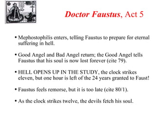 Doctor Faustus , Act 5 Mephostophilis enters, telling Faustus to prepare for eternal suffering in hell. Good Angel and Bad Angel return; the Good Angel tells Faustus that his soul is now lost forever (cite 79). HELL OPENS UP IN THE STUDY, the clock strikes eleven, but one hour is left of the 24 years granted to Faust! Faustus feels remorse, but it is too late (cite 80/1). As the clock strikes twelve, the devils fetch his soul. 