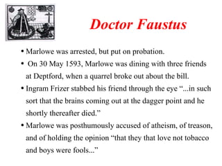 Marlowe was arrested, but put on probation. On 30 May 1593, Marlowe was dining with three friends at Deptford, when a quarrel broke out about the bill. Ingram Frizer stabbed his friend through the eye “...in such sort that the brains coming out at the dagger point and he shortly thereafter died.” Marlowe was posthumously accused of atheism, of treason, and of holding the opinion “that they that love not tobacco and boys were fools...”   Doctor Faustus 