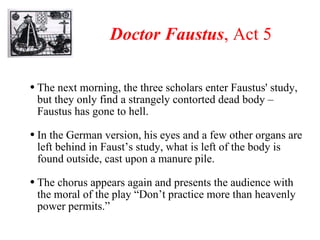 Doctor Faustus , Act 5 The next morning, the three scholars enter Faustus' study, but they only find a strangely contorted dead body – Faustus has gone to hell. In the German version, his eyes and a few other organs are left behind in Faust’s study, what is left of the body is found outside, cast upon a manure pile. The chorus appears again and presents the audience with the moral of the play “Don’t practice more than heavenly power permits.” 