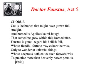 Doctor Faustus , Act 5 CHORUS.  Cut is the branch that might have grown full straight, And burned is Apollo's laurel-bough, That sometime grew within this learned man. Faustus is gone:  regard his hellish fall, Whose fiendful fortune may exhort the wise, Only to wonder at unlawful things, Whose deepness doth entice such forward wits To practice more than heavenly power permits. [Exit.] 