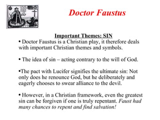 Doctor Faustus Important Themes: SIN Doctor Faustus is a Christian play, it therefore deals with important Christian themes and symbols. The idea of sin – acting contrary to the will of God. The pact with Lucifer signifies the ultimate sin: Not only does he renounce God, but he deliberately and eagerly chooses to swear alliance to the devil. However, in a Christian framework, even the greatest sin can be forgiven if one is truly repentant.  Faust had many chances to repent and find salvation! 