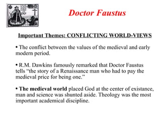 Doctor Faustus Important Themes: CONFLICTING WORLD-VIEWS The conflict between the values of the medieval and early modern period. R.M. Dawkins famously remarked that Doctor Faustus tells “the story of a Renaissance man who had to pay the medieval price for being one.” The medieval world  placed God at the center of existance, man and science was shunted aside. Theology was the most important academical discipline. 