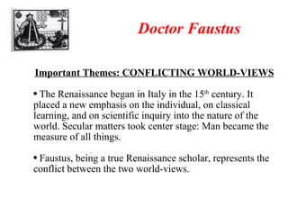 Doctor Faustus Important Themes: CONFLICTING WORLD-VIEWS The Renaissance began in Italy in the 15 th  century. It placed a new emphasis on the individual, on classical learning, and on scientific inquiry into the nature of the world. Secular matters took center stage: Man became the measure of all things. Faustus, being a true Renaissance scholar, represents the conflict between the two world-views.  