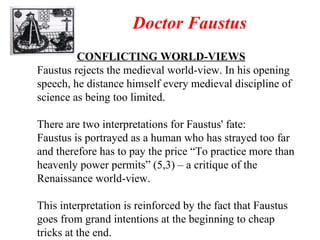 Doctor Faustus CONFLICTING WORLD-VIEWS Faustus rejects the medieval world-view. In his opening speech, he distance himself every medieval discipline of science as being too limited. There are two interpretations for Faustus' fate: Faustus is portrayed as a human who has strayed too far and therefore has to pay the price “To practice more than heavenly power permits” (5,3) – a critique of the Renaissance world-view. This interpretation is reinforced by the fact that Faustus goes from grand intentions at the beginning to cheap tricks at the end. 