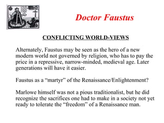 Doctor Faustus CONFLICTING WORLD-VIEWS Alternately, Faustus may be seen as the hero of a new modern world not governed by religion, who has to pay the price in a repressive, narrow-minded, medieval age. Later generations will have it easier. Faustus as a “martyr” of the Renaissance/Enlightenment? Marlowe himself was not a pious traditionalist, but he did recognize the sacrifices one had to make in a society not yet ready to tolerate the “freedom” of a Renaissance man. 