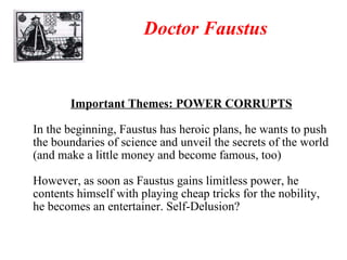 Doctor Faustus Important Themes: POWER CORRUPTS In the beginning, Faustus has heroic plans, he wants to push the boundaries of science and unveil the secrets of the world (and make a little money and become famous, too) However, as soon as Faustus gains limitless power, he contents himself with playing cheap tricks for the nobility, he becomes an entertainer. Self-Delusion? 