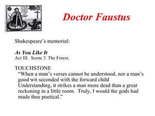 Shakespeare’s memorial: As You Like It Act III.  Scene 3. The Forest. TOUCHSTONE “ When a man’s verses cannot be understood, nor a man’s good wit seconded with the forward child Understanding, it strikes a man more dead than a great reckoning in a little room.  Truly, I would the gods had made thee poetical.” Doctor Faustus 