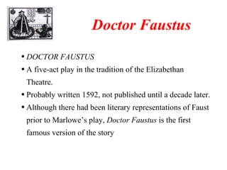 DOCTOR FAUSTUS A five-act play in the tradition of the Elizabethan Theatre. Probably written 1592, not published until a decade later. Although there had been literary representations of Faust prior to Marlowe’s play,  Doctor Faustus  is the first famous version of the story Doctor Faustus 