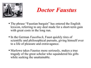 The phrase “Faustian bargain” has entered the English lexicon, referring to any deal made for a short-term gain with great costs in the long run. In the German  Faustbuch , Faust quickly tires of scientific and philosophical pursuits, giving himself over to a life of pleasure and extravagance. Marlowe takes Faustus more seriously, makes a true tragedy of the great scholar who squandered his gifts while seeking the unattainable. Doctor Faustus 