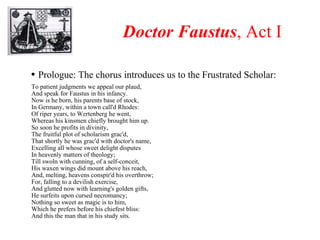 Doctor Faustus , Act I Prologue: The chorus introduces us to the Frustrated Scholar: To patient judgments we appeal our plaud, And speak for Faustus in his infancy. Now is he born, his parents base of stock, In Germany, within a town call'd Rhodes: Of riper years, to Wertenberg he went, Whereas his kinsmen chiefly brought him up. So soon he profits in divinity, The fruitful plot of scholarism grac'd, That shortly he was grac'd with doctor's name, Excelling all whose sweet delight disputes In heavenly matters of theology; Till swoln with cunning, of a self-conceit, His waxen wings did mount above his reach, And, melting, heavens conspir'd his overthrow; For, falling to a devilish exercise, And glutted now with learning's golden gifts, He surfeits upon cursed necromancy; Nothing so sweet as magic is to him, Which he prefers before his chiefest bliss: And this the man that in his study sits. 