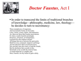 Doctor Faustus , Act I In order to transcend the limits of traditional branches of knowledge—philosophy, medicine, law, theology—he decides to turn to necromancy: These metaphysics of magicians, And necromantic books are heavenly; Lines, circles, scenes, letters, and characters; Ay, these are those that Faustus most desires. O, what a world of profit and delight, Of power, of honour, of omnipotence, Is promis'd to the studious artizan! All things that move between the quiet poles Shall be at my command: emperors and kings Are but obeyed in their several provinces, Nor can they raise the wind, or rend the clouds; But his dominion that exceeds in this, Stretcheth as far as doth the mind of man; A sound magician is a mighty god: Here, Faustus, tire thy brains to gain a deity. 