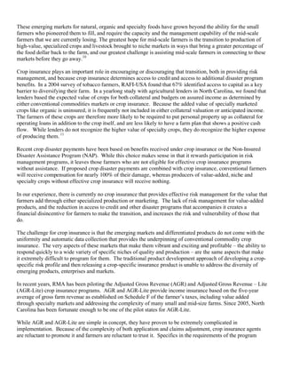 These emerging markets for natural, organic and specialty foods have grown beyond the ability for the small
farmers who pioneered them to fill, and require the capacity and the management capability of the mid-scale
farmers that we are currently losing. The greatest hope for mid-scale farmers is the transition to production of
high-value, specialized crops and livestock brought to niche markets in ways that bring a greater percentage of
the food dollar back to the farm, and our greatest challenge is assisting mid-scale farmers in connecting to these
markets before they go away.10

Crop insurance plays an important role in encouraging or discouraging that transition, both in providing risk
management, and because crop insurance determines access to credit and access to additional disaster program
benefits. In a 2004 survey of tobacco farmers, RAFI-USA found that 67% identified access to capital as a key
barrier to diversifying their farm. In a yearlong study with agricultural lenders in North Carolina, we found that
lenders based the expected value of crops for both collateral and budgets on assured income as determined by
either conventional commodities markets or crop insurance. Because the added value of specially marketed
crops like organic is uninsured, it is frequently not included in either collateral valuation or anticipated income.
The farmers of these crops are therefore more likely to be required to put personal property up as collateral for
operating loans in addition to the crop itself, and are less likely to have a farm plan that shows a positive cash
flow. While lenders do not recognize the higher value of specialty crops, they do recognize the higher expense
of producing them. 11

Recent crop disaster payments have been based on benefits received under crop insurance or the Non-Insured
Disaster Assistance Program (NAP). While this choice makes sense in that it rewards participation in risk
management programs, it leaves those farmers who are not eligible for effective crop insurance programs
without assistance. If proposed crop disaster payments are combined with crop insurance, conventional farmers
will receive compensation for nearly 100% of their damage, whereas producers of value-added, niche and
specialty crops without effective crop insurance will receive nothing.

In our experience, there is currently no crop insurance that provides effective risk management for the value that
farmers add through either specialized production or marketing. The lack of risk management for value-added
products, and the reduction in access to credit and other disaster programs that accompanies it creates a
financial disincentive for farmers to make the transition, and increases the risk and vulnerability of those that
do.

The challenge for crop insurance is that the emerging markets and differentiated products do not come with the
uniformity and automatic data collection that provides the underpinning of conventional commodity crop
insurance. The very aspects of these markets that make them vibrant and exciting and profitable – the ability to
respond quickly to a wide variety of specific niches of quality and production – are the same aspects that make
it extremely difficult to program for them. The traditional product development approach of developing a crop-
specific risk profile and then releasing a crop-specific insurance product is unable to address the diversity of
emerging products, enterprises and markets.

In recent years, RMA has been piloting the Adjusted Gross Revenue (AGR) and Adjusted Gross Revenue – Lite
(AGR-Lite) crop insurance programs. AGR and AGR-Lite provide income insurance based on the five-year
average of gross farm revenue as established on Schedule F of the farmer’s taxes, including value added
through specialty markets and addressing the complexity of many small and mid-size farms. Since 2005, North
Carolina has been fortunate enough to be one of the pilot states for AGR-Lite.

While AGR and AGR-Lite are simple in concept, they have proven to be extremely complicated in
implementation. Because of the complexity of both application and claims adjustment, crop insurance agents
are reluctant to promote it and farmers are reluctant to trust it. Specifics in the requirements of the program
 