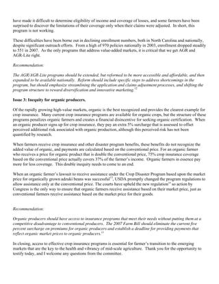 have made it difficult to determine eligibility of income and coverage of losses, and some farmers have been
surprised to discover the limitations of their coverage only when their claims were adjusted. In short, this
program is not working.

These difficulties have been borne out in declining enrollment numbers, both in North Carolina and nationally,
despite significant outreach efforts. From a high of 970 policies nationally in 2003, enrollment dropped steadily
to 551 in 2007. As the only programs that address value-added markets, it is critical that we get AGR and
AGR-Lite right.

Recommendation:

The AGR/AGR-Lite programs should be extended, but reformed to be more accessible and affordable, and then
expanded to be available nationally. Reform should include specific steps to address shortcomings in the
program, but should emphasize streamlining the application and claims adjustment processes, and shifting the
program structure to reward diversification and innovative marketing.12

Issue 3: Inequity for organic producers.

Of the rapidly growing high-value markets, organic is the best recognized and provides the clearest example for
crop insurance. Many current crop insurance programs are available for organic crops, but the structure of these
programs penalizes organic farmers and creates a financial disincentive for seeking organic certification. When
an organic producer signs up for crop insurance, they pay an extra 5% surcharge that is assessed to offset
perceived additional risk associated with organic production, although this perceived risk has not been
quantified by research.

When farmers receive crop insurance and other disaster program benefits, these benefits do not recognize the
added value of organic, and payments are calculated based on the conventional price. For an organic farmer
who receives a price for organic product that is double the conventional price, 75% crop insurance coverage
based on the conventional price actually covers 37% of the farmer’s income. Organic farmers in essence pay
more for less coverage. This double inequity needs to come to an end.

When an organic farmer’s lawsuit to receive assistance under the Crop Disaster Program based upon the market
price for organically grown adzuki beans was successful13, USDA promptly changed the program regulations to
allow assistance only at the conventional price. The courts have upheld the new regulation14 so action by
Congress is the only way to ensure that organic farmers receive assistance based on their market price, just as
conventional farmers receive assistance based on the market price for their goods.


Recommendation:

Organic producers should have access to insurance programs that meet their needs without putting them at a
competitive disadvantage to conventional producers. The 2007 Farm Bill should eliminate the current five
percent surcharge on premiums for organic producers and establish a deadline for providing payments that
reflect organic market prices to organic producers.15

In closing, access to effective crop insurance programs is essential for farmer’s transition to the emerging
markets that are the key to the health and vibrancy of mid-scale agriculture. Thank you for the opportunity to
testify today, and I welcome any questions from the committee.
 
