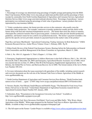 Notes:
1. Percentage of coverage was determined using percentage of eligible acreage participating from the RMA
State Crop Insurance Profile (http://www.rma.usda.gov/pubs/state-profiles.html) and the percentage of farm
receipts by commodity from North Carolina Department of Agriculture and Consumer Services Agricultural
Statistics Service (http://www.ncagr.com/stats/cashrcpt/cshcomyr.htm). Percentage of greenhouse / nursery
participation was estimated using the percentage of total value of greenhouse / nursery products that were
represented by crop insurance liability.

2. “Under a production contract, the farmer provides services to the contractor, who usually owns the
commodity under production. For example, contractors in poultry production usually provide chicks to the
farmer along with feed and veterinary/transportation services. The farmer then raises the chicks to maturity,
whereupon the contractor transfers them to processing plants. Contractors often provide detailed production
guidelines, and farmers retain far less control over production decisions. The farmer’s payment resembles a fee
paid for the specific services provided, instead of a payment based on the market value of the product.”

Nigel Key and James MacDonald, “Agricultural Contracting; Trading Autonomy for Risk Reduction.” USDA
Economic Research Service. Amber Waves Volume 4 Issue 1. February 2006. Pg 28.

3. Eldon Gould, Review of the Federal Crop Insurance System. Hearings before the Subcommittee on General
Farm Commodities and Risk Management of the House Committee on Agriculture, March 15, 2006

4. Pub. L. No. 106-113, Appendix V, Title I, Chapter 1, 113 Stat. 1501

5. Emergency Supplemental Appropriations to Address Hurricanes in the Gulf of Mexico, Pub. L. No. 109-148,
Division B, Title I. (December 20, 2005) and Emergency Agricultural Disaster Assistance Act of 2006, which
was enacted into law on June 15, 2006 as Title III of the Emergency Supplemental Appropriations Act for
Defense, the Global War on Terror, and Hurricane Recover Act of 2006. The formal citation of the Act is Public
Law Number 109-234)

6. For more information about the issues associated with agriculture of the middle, including current research
and overview documents see the web site of the National Task Force to Renew Agriculture of the Middle at
www.agofthemiddle.org.

7. North Carolina Department of Agriculture and Consumer Services Press Release, “North Carolina leads
nation in loss of farms … again.” 2/19/07. http://www.ncagr.com/paffairs/release/2007/2-07farmloss.htm

8. Stewart, Hayden, Noel Blisard, Sanjib Bhuyan and Rodolfo Nayga, “The Demand for Food Away From
Home, Full service or fast food.” United States Department of Agriculture Economic research Service
Agricultural Economic Report Number 829. January, 2004

9. Schnieders, Rick, “Presentation to the Georgetown University Law School.” Available at
http://www.agofthemiddle.org/papers/sysco.pdf.

10. Kirschenmann, Fred, Steve Stevenson, Fred Buttel, Tom Lyson and Mike Duffy, “Why Worry About
Agriculture of the Middle.” White paper prepared for the National Task Force to Renew Agriculture of the
Middle. Available at http://www.agofthemiddle.org/papers/whitepaper2.pdf

11. The full report on the Farmer / Lender Project is available at http://www.rafiusa.org/pubs/puboverview.html.
 