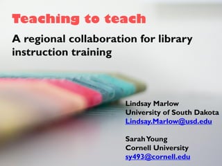 Teaching to teach
A regional collaboration for library
instruction training
Lindsay Marlow
University of South Dakota
Lindsay.Marlow@usd.edu
SarahYoung
Cornell University
sy493@cornell.edu
 