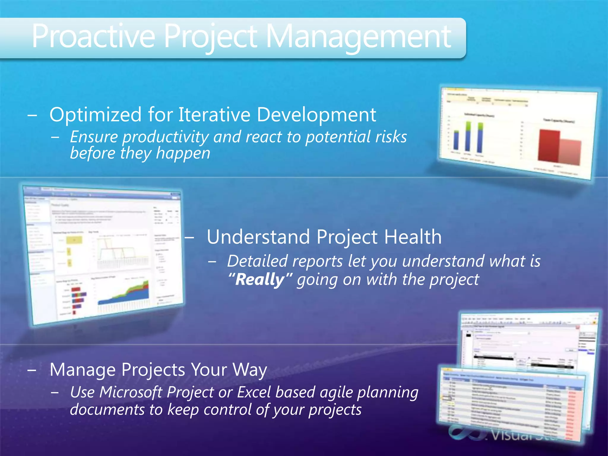 Proactive Project ManagementOptimized for Iterative DevelopmentEnsure productivity and react to potential risks before they happenUnderstand Project HealthDetailed reports let you understand what is “Really” going on with the projectManage Projects Your WayUse Microsoft Project or Excel based agile planning documents to keep control of your projects