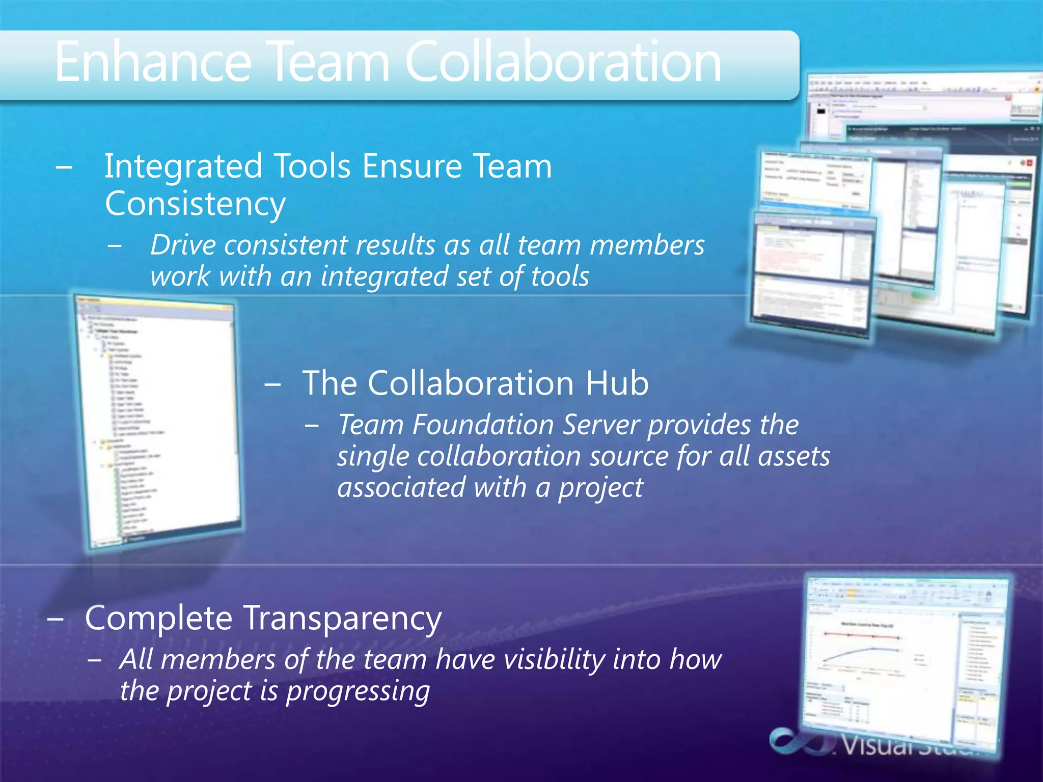 Enhance Team CollaborationIntegrated Tools Ensure Team ConsistencyDrive consistent results as all team members work with an integrated set of toolsThe Collaboration HubTeam Foundation Server provides the single collaboration source for all assets associated with a projectComplete TransparencyAll members of the team have visibility into how the project is progressing