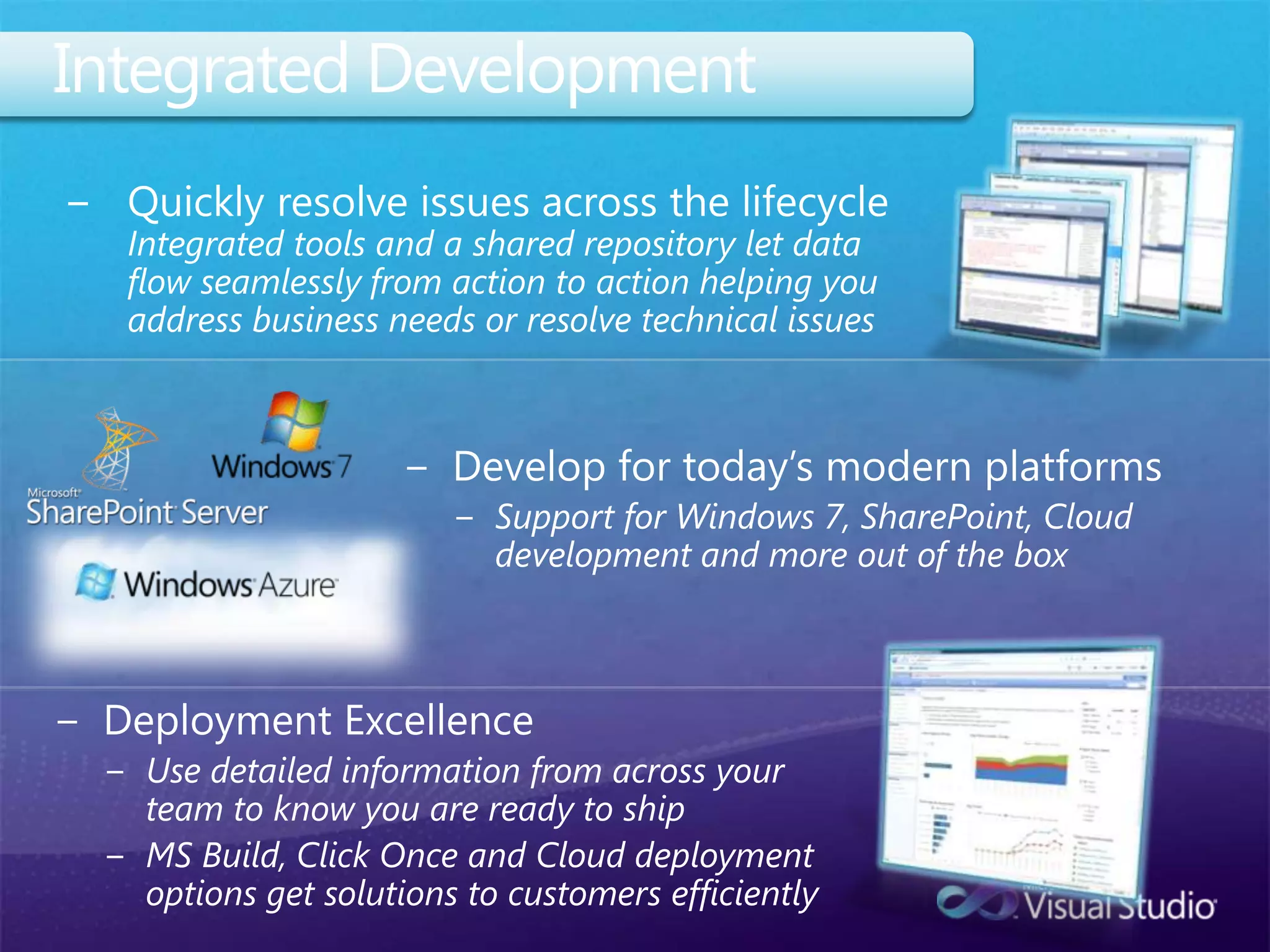 Integrated DevelopmentQuickly resolve issues across the lifecycle Integrated tools and a shared repository let data flow seamlessly from action to action helping you address business needs or resolve technical issuesDevelop for today’s modern platformsSupport for Windows 7, SharePoint, Cloud development and more out of the boxDeployment ExcellenceUse detailed information from across your team to know you are ready to shipMS Build, Click Once and Cloud deployment options get solutions to customers efficiently 