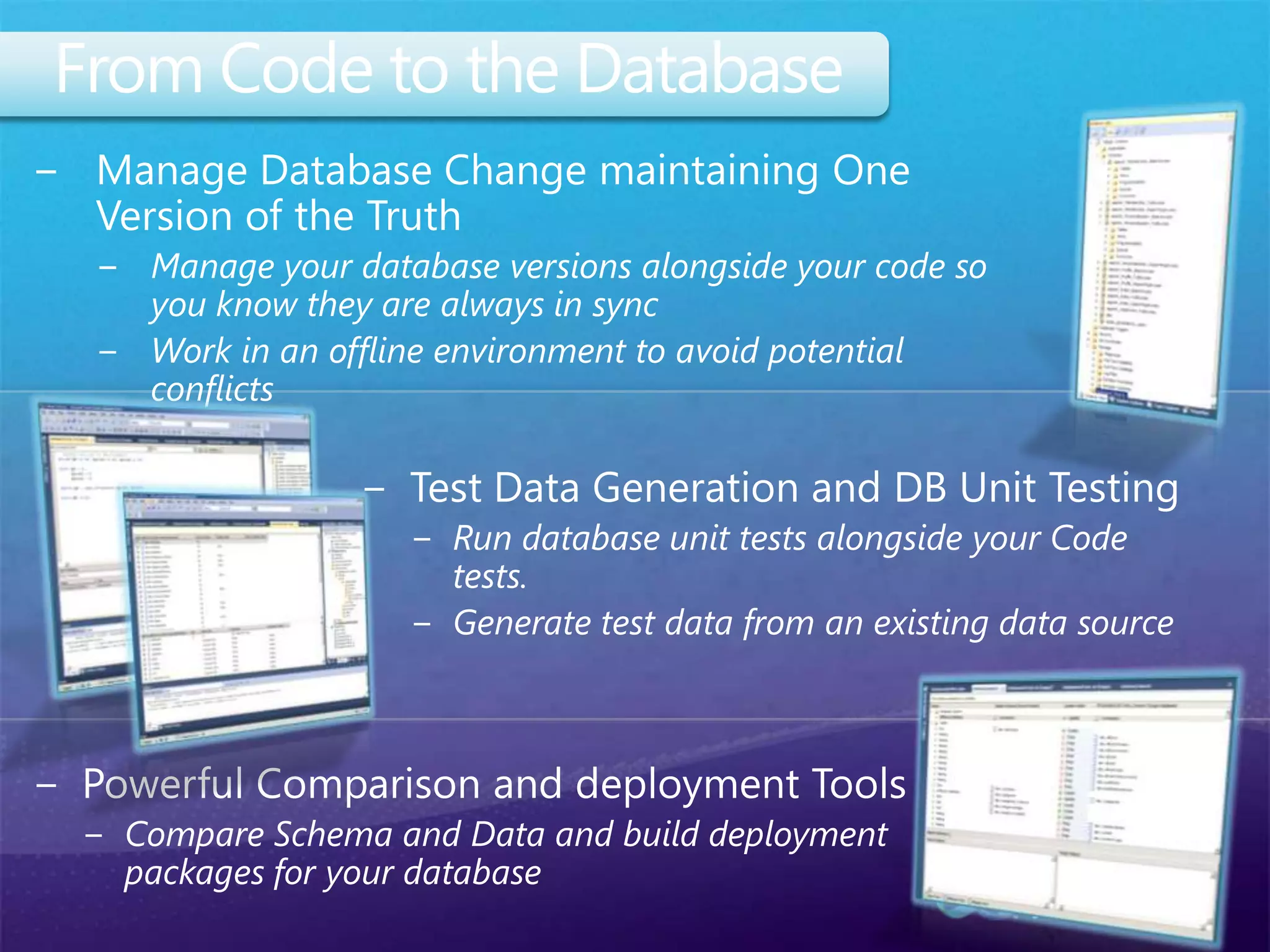 From Code to the DatabaseManage Database Change maintaining One Version of the TruthManage your database versions alongside your code so you know they are always in syncWork in an offline environment to avoid potential conflictsTest Data Generation and DB Unit TestingRun database unit tests alongside your Code tests.Generate test data from an existing data sourcePowerful Comparison and deployment ToolsCompare Schema and Data and build deployment packages for your database