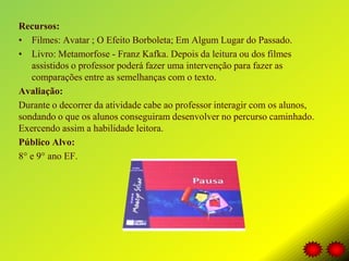 Recursos:
• Filmes: Avatar ; O Efeito Borboleta; Em Algum Lugar do Passado.
• Livro: Metamorfose - Franz Kafka. Depois da leitura ou dos filmes
assistidos o professor poderá fazer uma intervenção para fazer as
comparações entre as semelhanças com o texto.
Avaliação:
Durante o decorrer da atividade cabe ao professor interagir com os alunos,
sondando o que os alunos conseguiram desenvolver no percurso caminhado.
Exercendo assim a habilidade leitora.
Público Alvo:
8° e 9° ano EF.
 