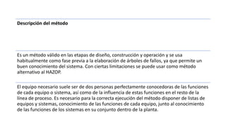 Descripción del método
Es un método válido en las etapas de diseño, construcción y operación y se usa
habitualmente como fase previa a la elaboración de árboles de fallos, ya que permite un
buen conocimiento del sistema. Con ciertas limitaciones se puede usar como método
alternativo al HAZOP.
El equipo necesario suele ser de dos personas perfectamente conocedoras de las funciones
de cada equipo o sistema, así como de la influencia de estas funciones en el resto de la
línea de proceso. Es necesario para la correcta ejecución del método disponer de listas de
equipos y sistemas, conocimiento de las funciones de cada equipo, junto al conocimiento
de las funciones de los sistemas en su conjunto dentro de la planta.
 