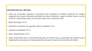 DESCRIPCIÓN DEL MÉTODO
• Indica los principales aspectos a considerar para establecer el análisis preliminar de riesgos,
integrando de manera articulada elementos de salud, ambiente y riesgo industrial, para lo cual se
divide en cuatro partes cada una con peso dentro de la evaluación total:
• Matriz de riesgos: 40 %.
• Elementos de gestión en seguridad, salud y ambiente: 20 %.
• Aspectos ambientales: 20 %.
• Otras características: 20 %.
• Cada componente tiene un porcentaje asignado, de manera que un porcentaje alto significa que la
Organización representa un riesgo igualmente alto para el lugar en descripción del método.
 