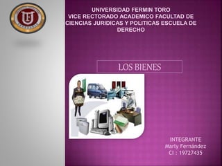 UNIVERSIDAD FERMIN TORO 
VICE RECTORADO ACADEMICO FACULTAD DE 
CIENCIAS JURIDICAS Y POLITICAS ESCUELA DE 
DERECHO 
LOS BIENES 
INTEGRANTE 
Marly Fernández 
CI : 19727435 
 