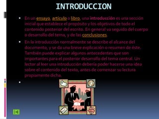 INTRODUCCION
 En un ensayo, artículo o libro, una introducción es una sección
    inicial que establece el propósito y los objetivos de todo el
    contenido posterior del escrito. En general va seguido del cuerpo
    o desarrollo del tema, y de las conclusiones.
 En la introducción normalmente se describe el alcance del
    documento, y se da una breve explicación o resumen de éste.
    También puede explicar algunos antecedentes que son
    importantes para el posterior desarrollo del tema central. Un
    lector al leer una introducción debería poder hacerse una idea
    sobre el contenido del texto, antes de comenzar su lectura
    propiamente dicha.

 