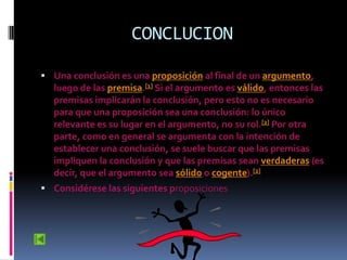 CONCLUCION

 Una conclusión es una proposición al final de un argumento,
  luego de las premisa.[1] Si el argumento es válido, entonces las
  premisas implicarán la conclusión, pero esto no es necesario
  para que una proposición sea una conclusión: lo único
  relevante es su lugar en el argumento, no su rol.[2] Por otra
  parte, como en general se argumenta con la intención de
  establecer una conclusión, se suele buscar que las premisas
  impliquen la conclusión y que las premisas sean verdaderas (es
  decir, que el argumento sea sólido o cogente).[2]
 Considérese las siguientes proposiciones
 