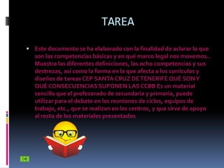 TAREA

 Este documento se ha elaborado con la finalidad de aclarar lo que
   son las competencias básicas y en qué marco legal nos movemos..
   Muestra las diferentes definiciones, las ocho competencias y sus
   destrezas, así como la forma en la que afecta a los currículos y
   diseños de tareas CEP SANTA CRUZ DE TENERIFE QUÉ SON Y
   QUÉ CONSECUENCIAS SUPONEN LAS CCBB Es un material
   sencillo que el profesorado de secundaria y primaria, puede
   utilizar para el debate en las reuniones de ciclos, equipos de
   trabajo, etc., que se realizan en los centros, y que sirve de apoyo
   al resto de los materiales presentados
 