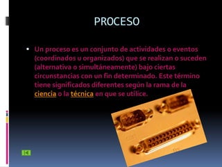 PROCESO

 Un proceso es un conjunto de actividades o eventos
  (coordinados u organizados) que se realizan o suceden
  (alternativa o simultáneamente) bajo ciertas
  circunstancias con un fin determinado. Este término
  tiene significados diferentes según la rama de la
  ciencia o la técnica en que se utilice.
 