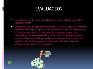 EVALUACION

   La evaluación es la acción de estimar, apreciar, calcular o señalar el
    valor de algo.[1]
   La evaluación es la determinación sistemática del mérito, el valor y el
    significado de algo o alguien en función de unos criterios respecto a
    un conjunto de normas. La evaluación a menudo se usa para
    caracterizar y evaluar temas de interés en una amplia gama de las
    empresas humanas, incluyendo las artes, la educación, la justicia, la
    salud, las fundaciones y organizaciones sin fines de lucro, los
    gobiernos y otros servicios humanos.
 
