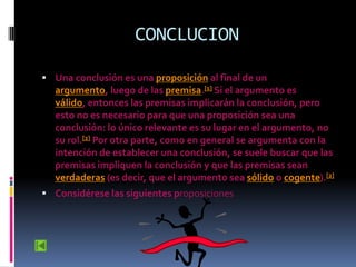 CONCLUCION

 Una conclusión es una proposición al final de un
  argumento, luego de las premisa.[1] Si el argumento es
  válido, entonces las premisas implicarán la conclusión, pero
  esto no es necesario para que una proposición sea una
  conclusión: lo único relevante es su lugar en el argumento, no
  su rol.[2] Por otra parte, como en general se argumenta con la
  intención de establecer una conclusión, se suele buscar que las
  premisas impliquen la conclusión y que las premisas sean
  verdaderas (es decir, que el argumento sea sólido o cogente).[2]
 Considérese las siguientes proposiciones
 