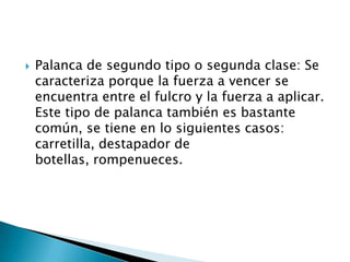  Palanca de segundo tipo o segunda clase: Se
caracteriza porque la fuerza a vencer se
encuentra entre el fulcro y la fuerza a aplicar.
Este tipo de palanca también es bastante
común, se tiene en lo siguientes casos:
carretilla, destapador de
botellas, rompenueces.
 