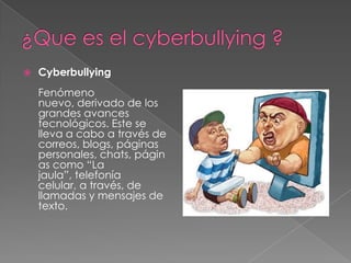¿Que es el cyberbullying ?CyberbullyingFenómeno nuevo, derivado de los grandes avances tecnológicos. Este se lleva a cabo a través de correos, blogs, páginas personales, chats, páginas como “La jaula”, telefonía celular, a través, de llamadas y mensajes de texto.
