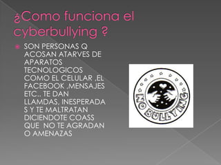 ¿Como funciona el cyberbullying ?SON PERSONAS Q ACOSAN ATARVES DE APARATOS TECNOLOGICOS  COMO EL CELULAR ,EL FACEBOOK ,MENSAJES ETC.. TE DAN LLAMDAS, INESPERADAS Y TE MALTRATAN DICIENDOTE COASS QUE  NO TE AGRADAN O AMENAZAS 