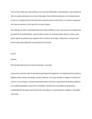 Pero es bien sabido que estas políticas son muy bien elaboradas y estructuradas, y que muchas de
ellas se quedan plasmadas en un muy lindo papel. Estas deberían aplicarse en el momento justo
en que ya se tengan todas las herramientas necesarias para su desarrollo y no esperar a quejarnos
de lo que no tenemos y de lo que tal vez nunca llegara.
Sin embargo no todo es incumplimiento del estado, también se hace necesario de un compromiso
por parte de los profesionales, quienes deben contar con un pensamiento abierto y crítico, para
poder aplicar las políticas que requieren de un esfuerzo de tiempo y dedicación extra para que
pueda surgir adecuadamente estas políticas de inclusión.

Carta 2
Señores
Revista iberoamericana de ciencia tecnología y sociedad

Acerca de su artículo sobre la percepción-participación-regulación en la dinámica de las políticas
públicas sobre ciencia, tecnología y medio ambiente. En el que resaltan el impacto social para la
ciencia y la tecnología, es de gran importancia para el diseño y seguimiento de políticas públicas
en la materia ajustadas a esas nuevas realidades y desafíos de la sociedad contemporánea,
comprendiendo las pautas entre interacción, percepción y la participación ciudadana, vinculadas
entre ellas.

 