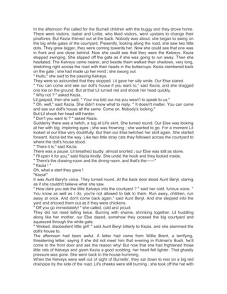 In the afternoon Pat called for the Burnell children with the buggy and they drove home.
There were visitors. Isabel and Lottie, who liked visitors, went upstairs to change their
pinafores. But Kezia thieved out at the back. Nobody was about; she began to swing on
the big white gates of the courtyard. Presently, looking along the road, she saw two little
dots. They grew bigger, they were coming towards her. Now she could see that one was
in front and one close behind. Now she could see that they were the Kelveys. Kezia
stopped swinging. She slipped off the gate as if she was going to run away. Then she
hesitated. The Kelveys came nearer, and beside them walked their shadows, very long,
stretching right across the road with their heads in the buttercups. Kezia clambered back
on the gate ; she had made up her mind ; she swung out.
" Hullo," she said to the passing Kelveys.
They were so astounded that they stopped. Lil gave her silly smile. Our Else stared.
" You can come and see our doll's house if you want to," said Kezia, and she dragged
one toe on the ground. But at that Lil turned red and shook her head quickly.
" Why not ? " asked Kezia.
Lil gasped, then she said, " Your ma told our ma you wasn't to speak to us."
" Oh, well," said Kezia. She didn't know what to reply. " It doesn't matter. You can come
and see our doll's house all the same. Come on. Nobody's looking."
But Lil shook her head still harder.
" Don't you want to ? " asked Kezia.
Suddenly there was a twitch, a tug at Lil's skirt. She turned round. Our Else was looking
at her with big, imploring eyes ; she was frowning ; she wanted to go. For a moment Lil
looked at our Else very doubtfully. But then our Else twitched her skirt again. She started
forward. Kezia led the way. Like two little stray cats they followed across the courtyard to
where the doll's house stood.
" There it is," said Kezia.
There was a pause. Lil breathed loudly, almost snorted ; our Else was still as stone.
" I'll open it for you," said Kezia kindly. She undid the hook and they looked inside.
" There's the drawing-room and the dining-room, and that's the——"
" Kezia ! "
Oh, what a start they gave !
"Kezia!"
It was Aunt Beryl's voice. They turned round. At the back door stood Aunt Beryl, staring
as if she couldn't believe what she saw.
" How dare you ask the little Kelveys into the courtyard ? " said her cold, furious voice. "
You know as well as I do, you're not allowed to talk to them. Run away, children, run
away at once. And don't come back again," said Aunt Beryl. And she stepped into the
yard and shooed them out as if they were chickens.
" Off you go immediately! " she called, cold and proud.
They did not need telling twice. Burning with shame, shrinking together, Lil huddling
along like her mother, our Else dazed, somehow they crossed the big courtyard and
squeezed through the white gate.
" Wicked, disobedient little girl! " said Aunt Beryl bitterly to Kezia, and she slammed the
doll's house to.
The afternoon had been awful. A letter had come from Willie Brent, a terrifying,
threatening letter, saying if she did not meet him that evening in Pulman's Bush, he'd
come to the front door and ask the reason why! But now that she had frightened those
little rats of Kelveys and given Kezia a good scolding, her heart felt lighter. That ghastly
pressure was gone. She went back to the house humming.
When the Kelveys were well out of sight of Burnells', they sat down to rest on a big red
drainpipe by the side of the road. Lil's cheeks were still burning ; she took off the hat with

 